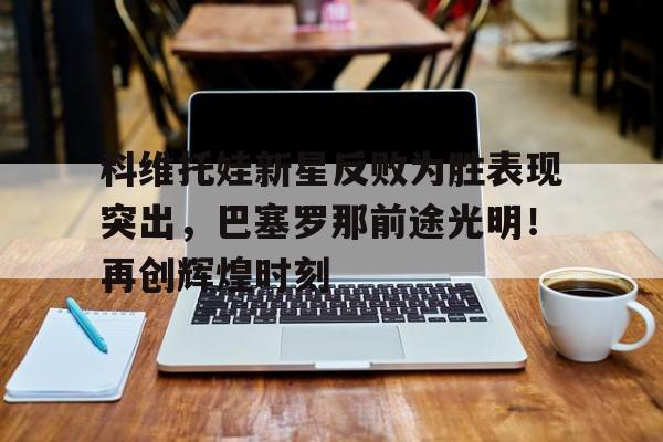 九游网页版-包含科维托娃新星反败为胜表现突出，巴塞罗那前途光明！再创辉煌时刻的词条