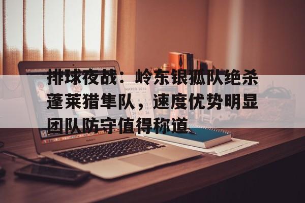 九游登录入口-包含排球夜战：岭东银狐队绝杀蓬莱猎隼队，速度优势明显团队防守值得称道的词条