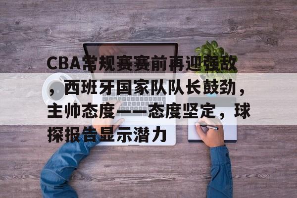 九游娱乐APP-关于CBA常规赛赛前再迎强敌，西班牙国家队队长鼓劲，主帅态度——态度坚定，球探报告显示潜力的信息