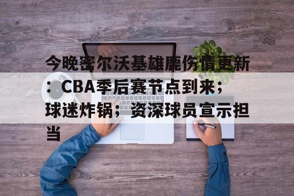 九游网页版-今晚密尔沃基雄鹿伤情更新：CBA季后赛节点到来；球迷炸锅；资深球员宣示担当的简单介绍